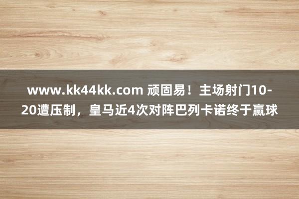 www.kk44kk.com 顽固易！主场射门10-20遭压制，皇马近4次对阵巴列卡诺终于赢球