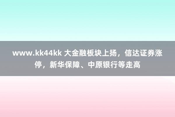 www.kk44kk 大金融板块上扬，信达证券涨停，新华保障、中原银行等走高