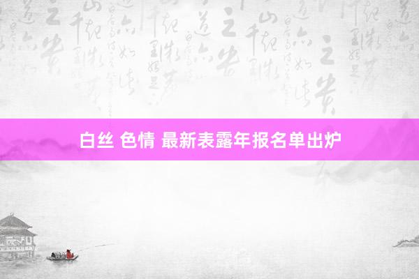 白丝 色情 最新表露年报名单出炉