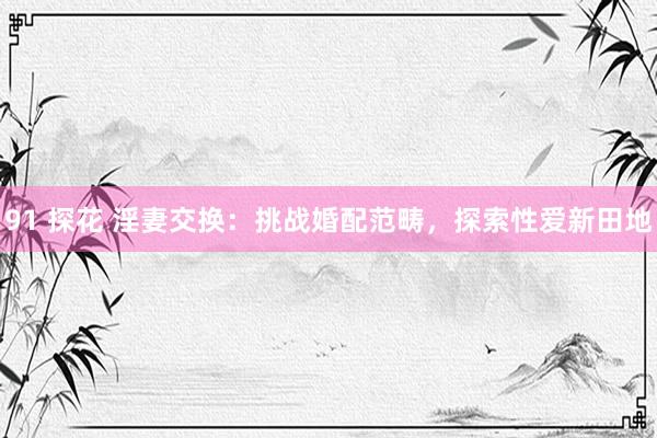91 探花 淫妻交换：挑战婚配范畴，探索性爱新田地