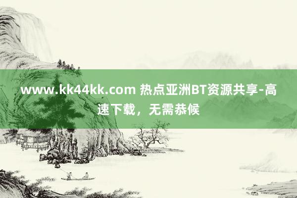www.kk44kk.com 热点亚洲BT资源共享-高速下载，无需恭候