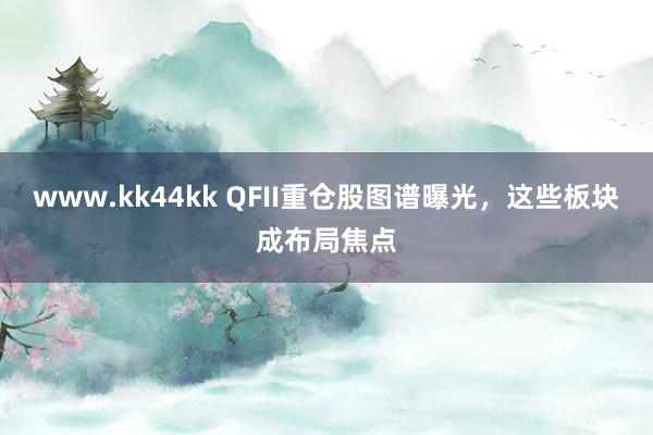 www.kk44kk QFII重仓股图谱曝光，这些板块成布局焦点