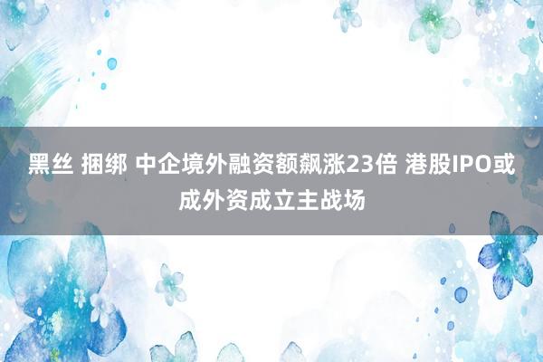 黑丝 捆绑 中企境外融资额飙涨23倍 港股IPO或成外资成立主战场