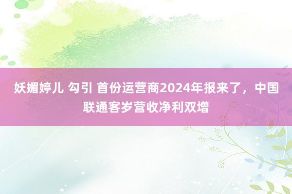 妖媚婷儿 勾引 首份运营商2024年报来了，中国联通客岁营收净利双增