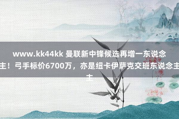 www.kk44kk 曼联新中锋候选再增一东说念主！弓手标价6700万，亦是纽卡伊萨克交班东说念主