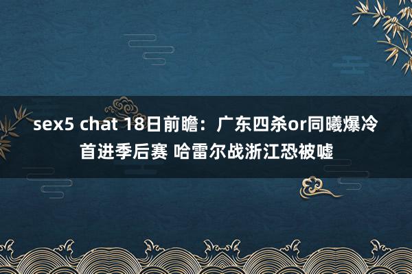 sex5 chat 18日前瞻：广东四杀or同曦爆冷首进季后赛 哈雷尔战浙江恐被嘘