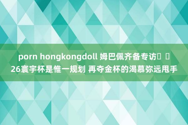 porn hongkongdoll 姆巴佩齐备专访⭐️26寰宇杯是惟一规划 再夺金杯的渴慕弥远甩手