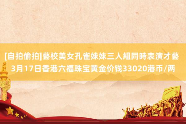 [自拍偷拍]藝校美女孔雀妹妹三人組同時表演才藝 3月17日香港六福珠宝黄金价钱33020港币/两