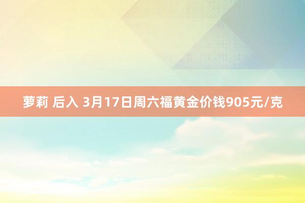 萝莉 后入 3月17日周六福黄金价钱905元/克