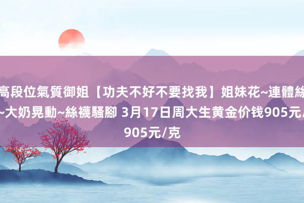 高段位氣質御姐【功夫不好不要找我】姐妹花~連體絲襪~大奶晃動~絲襪騷腳 3月17日周大生黄金价钱905元/克