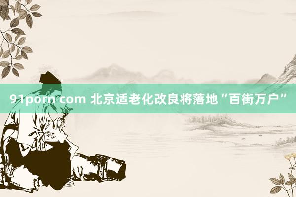 91porn com 北京适老化改良将落地“百街万户”