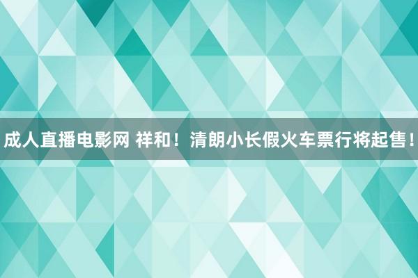 成人直播电影网 祥和！清朗小长假火车票行将起售！