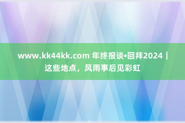 www.kk44kk.com 年终报谈•回拜2024｜这些地点，风雨事后见彩虹