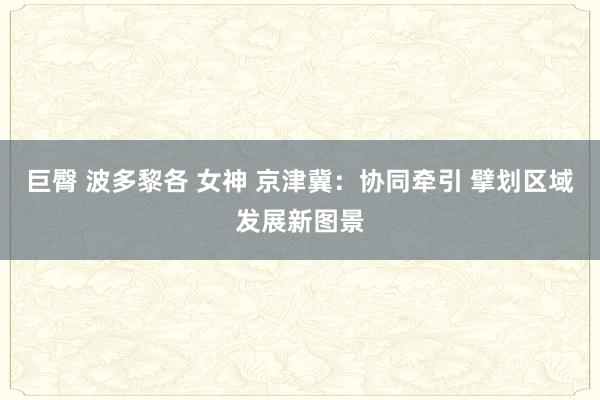 巨臀 波多黎各 女神 京津冀：协同牵引 擘划区域发展新图景