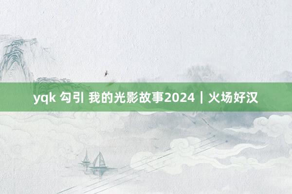 yqk 勾引 我的光影故事2024｜火场好汉