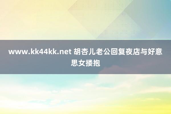 www.kk44kk.net 胡杏儿老公回复夜店与好意思女搂抱