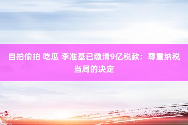 自拍偷拍 吃瓜 李准基已缴清9亿税款：尊重纳税当局的决定