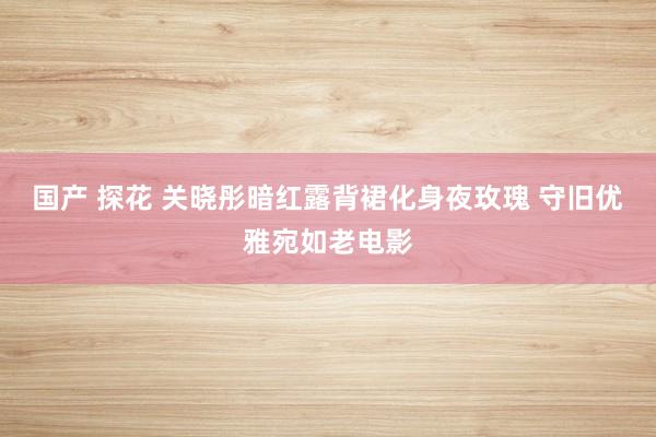 国产 探花 关晓彤暗红露背裙化身夜玫瑰 守旧优雅宛如老电影