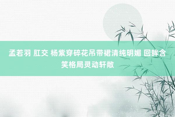 孟若羽 肛交 杨紫穿碎花吊带裙清纯明媚 回眸含笑格局灵动轩敞