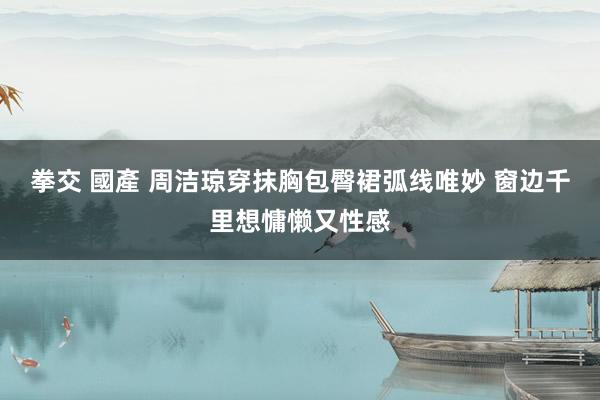 拳交 國產 周洁琼穿抹胸包臀裙弧线唯妙 窗边千里想慵懒又性感