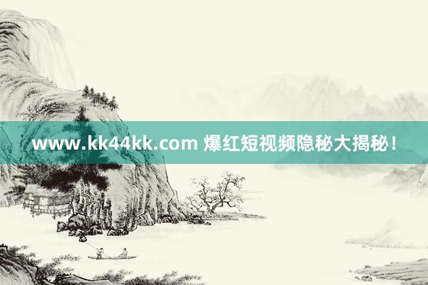 www.kk44kk.com 爆红短视频隐秘大揭秘！
