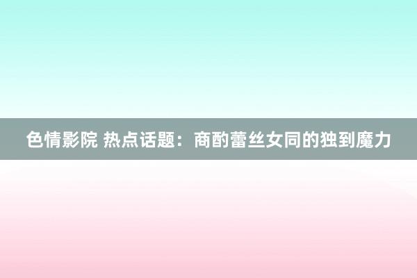 色情影院 热点话题：商酌蕾丝女同的独到魔力