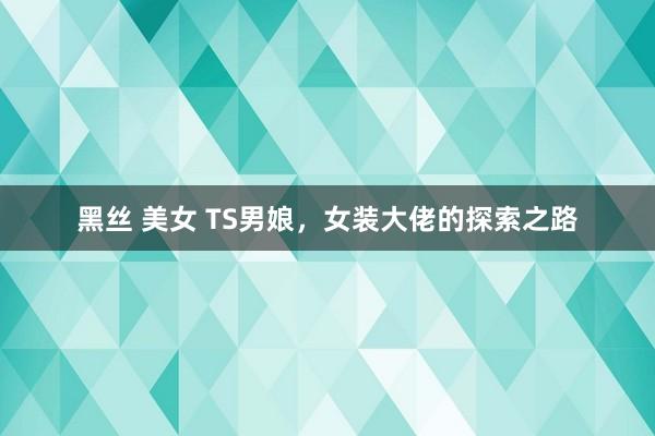 黑丝 美女 TS男娘，女装大佬的探索之路