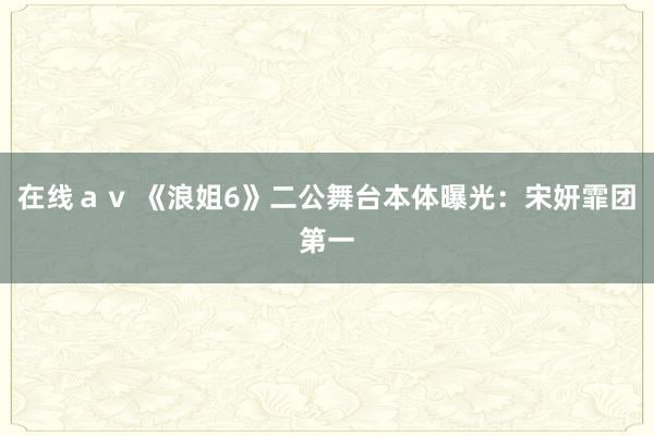 在线ａｖ 《浪姐6》二公舞台本体曝光：宋妍霏团第一