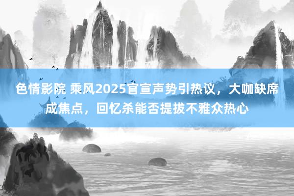 色情影院 乘风2025官宣声势引热议，大咖缺席成焦点，回忆杀能否提拔不雅众热心