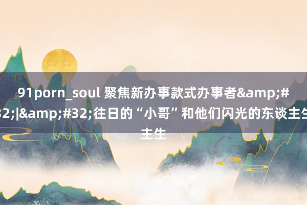 91porn_soul 聚焦新办事款式办事者&#32;|&#32;往日的“小哥”和他们闪光的东谈主生