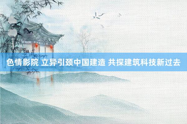 色情影院 立异引颈中国建造 共探建筑科技新过去