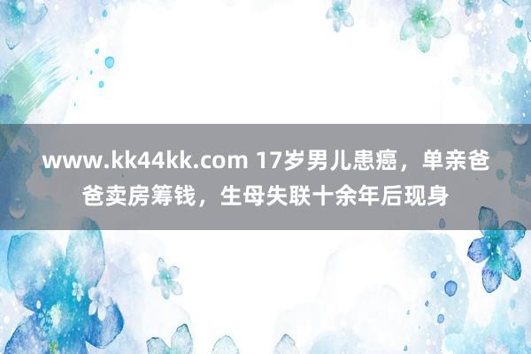 www.kk44kk.com 17岁男儿患癌，单亲爸爸卖房筹钱，生母失联十余年后现身