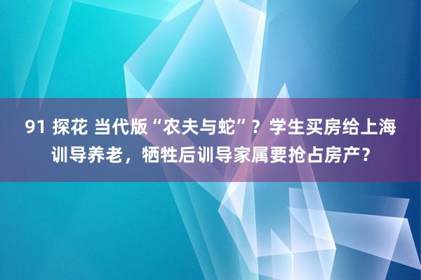 91 探花 当代版“农夫与蛇”？学生买房给上海训导养老，牺牲后训导家属要抢占房产？