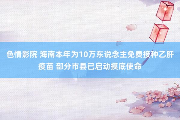 色情影院 海南本年为10万东说念主免费接种乙肝疫苗 部分市县已启动摸底使命