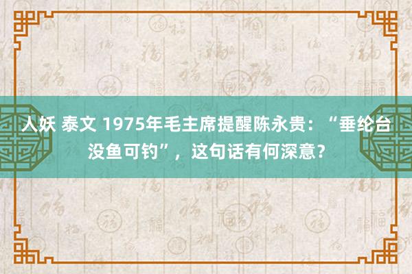 人妖 泰文 1975年毛主席提醒陈永贵：“垂纶台没鱼可钓”，这句话有何深意？