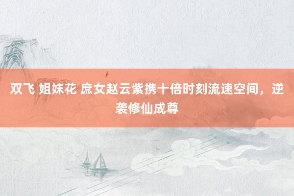 双飞 姐妹花 庶女赵云紫携十倍时刻流速空间，逆袭修仙成尊