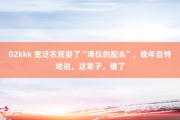 02kkk 宽泛农民娶了“溥仪的配头”，晚年自恃地说，这辈子，值了