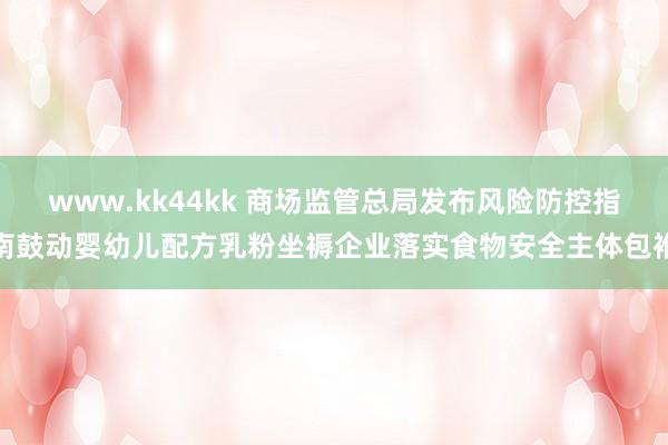 www.kk44kk 商场监管总局发布风险防控指南鼓动婴幼儿配方乳粉坐褥企业落实食物安全主体包袱