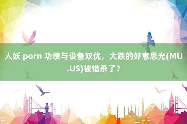 人妖 porn 功绩与设备双优，大跌的好意思光(MU.US)被错杀了？