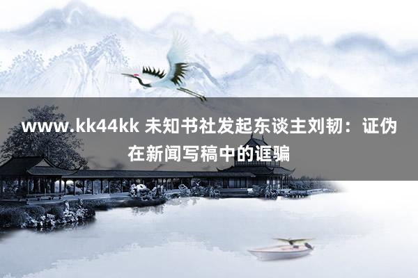 www.kk44kk 未知书社发起东谈主刘韧：证伪在新闻写稿中的诓骗