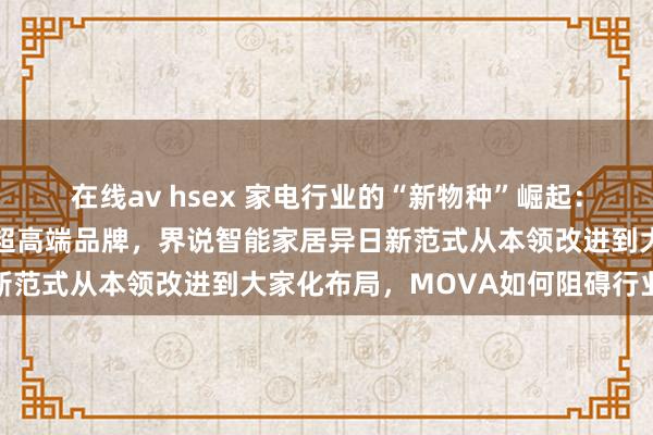 在线av hsex 家电行业的“新物种”崛起：MOVA以极致改进打造超高端品牌，界说智能家居异日新范式从本领改进到大家化布局，MOVA如何阻碍行业规模