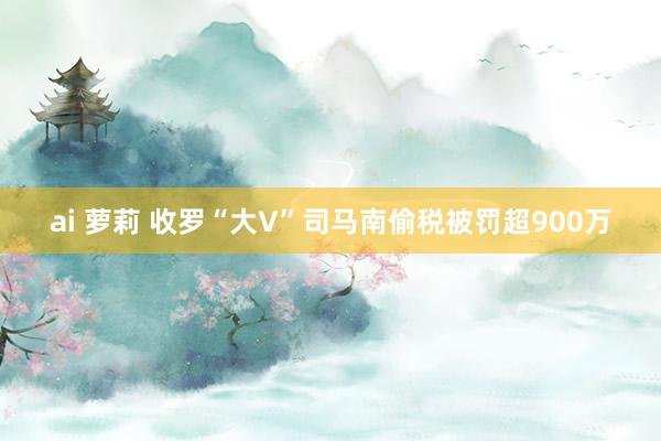 ai 萝莉 收罗“大V”司马南偷税被罚超900万