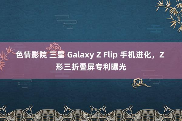 色情影院 三星 Galaxy Z Flip 手机进化，Z 形三折叠屏专利曝光