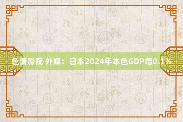 色情影院 外媒：日本2024年本色GDP增0.1%