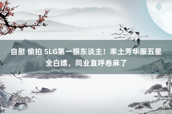 自慰 偷拍 SLG第一狠东谈主！率土芳华服五星全白嫖，同业直呼卷麻了