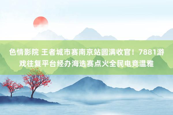 色情影院 王者城市赛南京站圆满收官！7881游戏往复平台经办海选赛点火全民电竞温雅