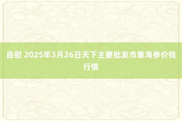 自慰 2025年3月26日天下主要批发市集海参价钱行情