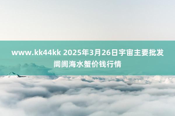 www.kk44kk 2025年3月26日宇宙主要批发阛阓海水蟹价钱行情