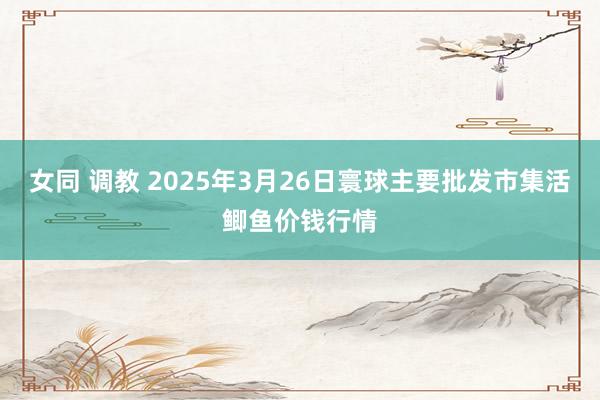女同 调教 2025年3月26日寰球主要批发市集活鲫鱼价钱行情