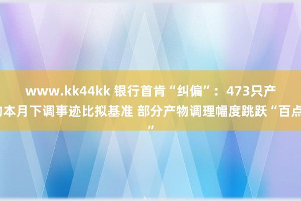 www.kk44kk 银行首肯“纠偏”：473只产物本月下调事迹比拟基准 部分产物调理幅度跳跃“百点”